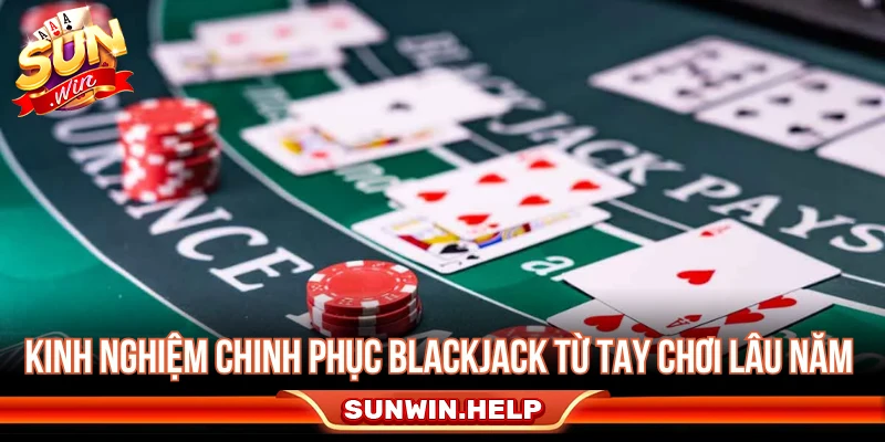 Kinh nghiệm chinh phục Blackjack từ tay chơi lâu năm 
